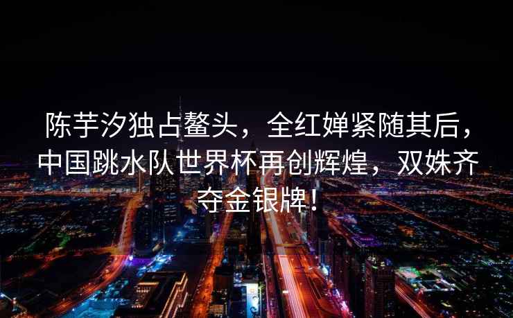 陳芋汐獨占鰲頭，全紅嬋緊隨其后，中國跳水隊世界杯再創(chuàng)輝煌，雙姝齊奪金銀牌！
