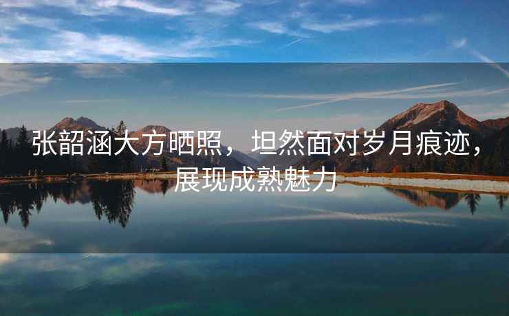 張韶涵大方曬照，坦然面對歲月痕跡，展現(xiàn)成熟魅力