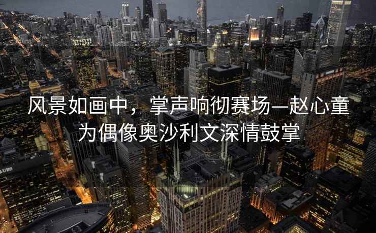 風(fēng)景如畫中，掌聲響徹賽場—趙心童為偶像奧沙利文深情鼓掌