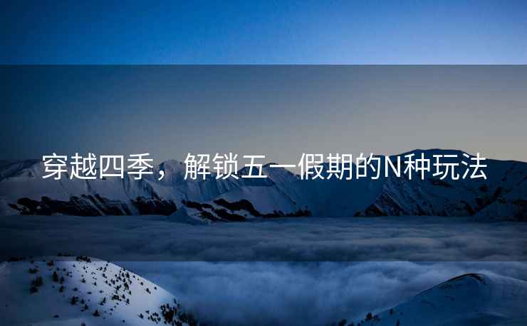 穿越四季，解鎖五一假期的N種玩法