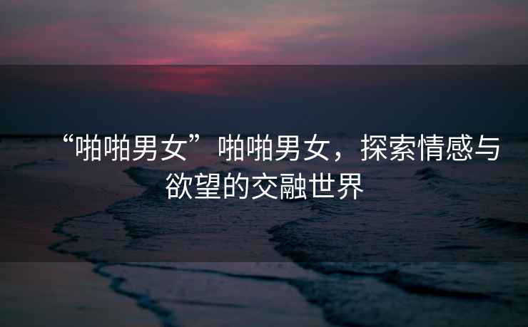“啪啪男女”啪啪男女，探索情感與欲望的交融世界