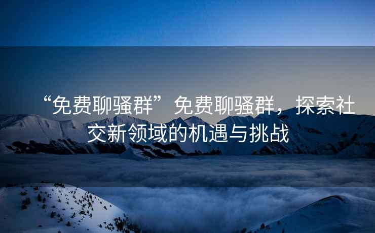 “免費(fèi)聊騷群”免費(fèi)聊騷群，探索社交新領(lǐng)域的機(jī)遇與挑戰(zhàn)