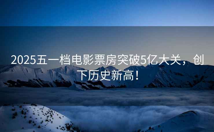 2025五一檔電影票房突破5億大關，創(chuàng)下歷史新高！