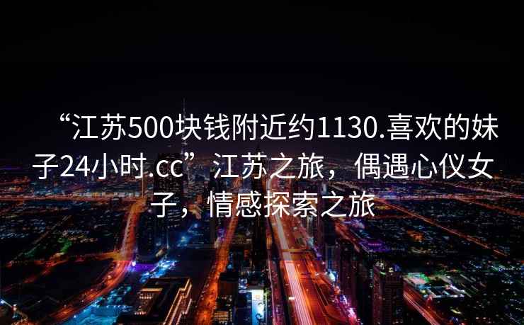 “江蘇500塊錢附近約1130.喜歡的妹子24小時.cc”江蘇之旅，偶遇心儀女子，情感探索之旅