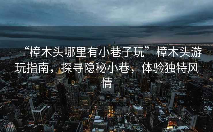 “樟木頭哪里有小巷子玩”樟木頭游玩指南，探尋隱秘小巷，體驗獨特風情
