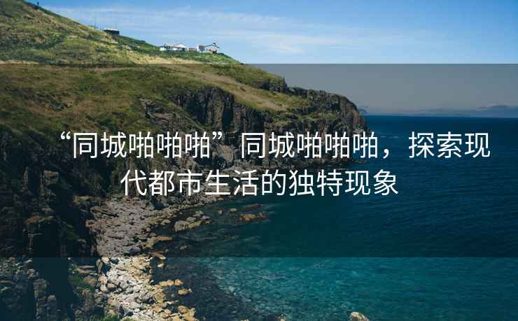“同城啪啪啪”同城啪啪啪，探索現(xiàn)代都市生活的獨(dú)特現(xiàn)象
