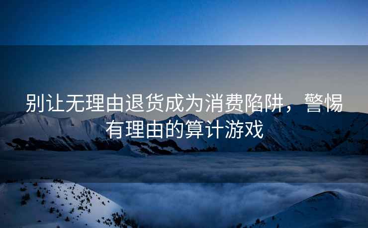 別讓無理由退貨成為消費(fèi)陷阱，警惕有理由的算計(jì)游戲