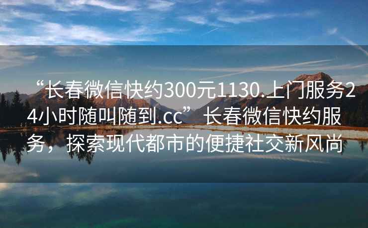 “長(zhǎng)春微信快約300元1130.上門(mén)服務(wù)24小時(shí)隨叫隨到.cc”長(zhǎng)春微信快約服務(wù)，探索現(xiàn)代都市的便捷社交新風(fēng)尚