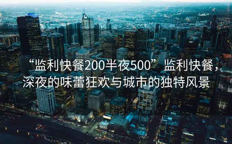 “監(jiān)利快餐200半夜500”監(jiān)利快餐，深夜的味蕾狂歡與城市的獨(dú)特風(fēng)景