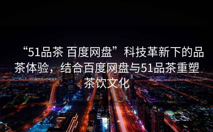 “51品茶 百度網(wǎng)盤”科技革新下的品茶體驗(yàn)，結(jié)合百度網(wǎng)盤與51品茶重塑茶飲文化