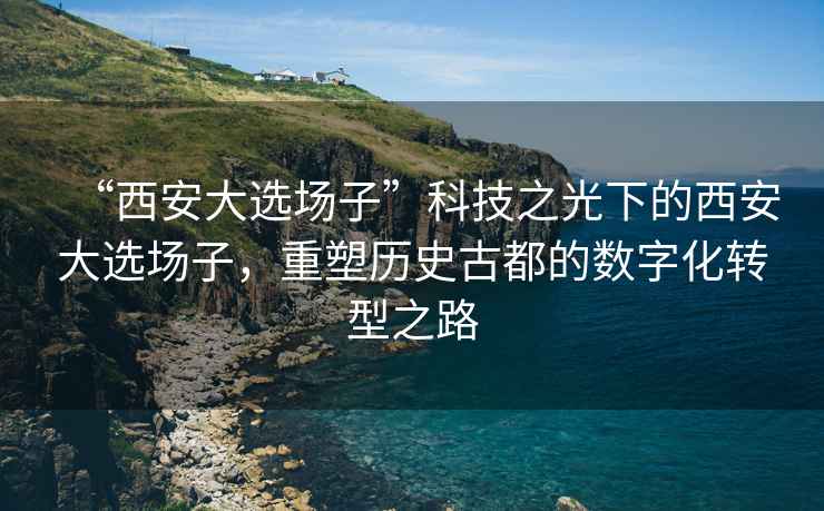 “西安大選場(chǎng)子”科技之光下的西安大選場(chǎng)子，重塑歷史古都的數(shù)字化轉(zhuǎn)型之路