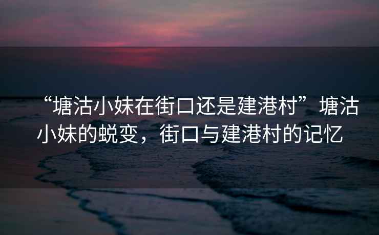 “塘沽小妹在街口還是建港村”塘沽小妹的蛻變，街口與建港村的記憶