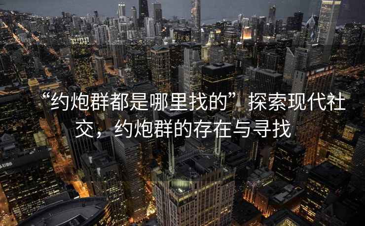 “約炮群都是哪里找的”探索現(xiàn)代社交，約炮群的存在與尋找