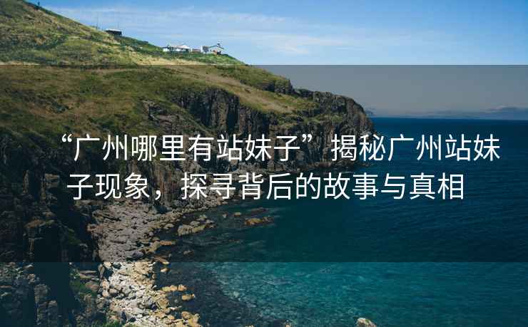 “廣州哪里有站妹子”揭秘廣州站妹子現(xiàn)象，探尋背后的故事與真相