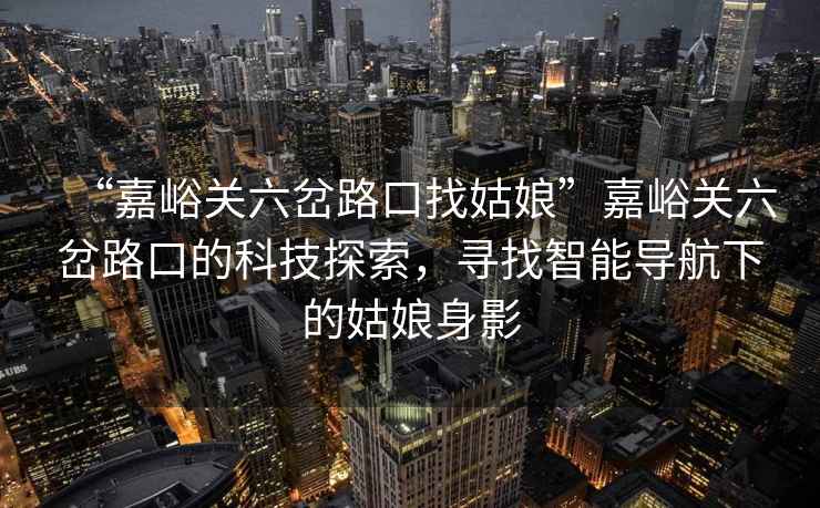 “嘉峪關(guān)六岔路口找姑娘”嘉峪關(guān)六岔路口的科技探索，尋找智能導(dǎo)航下的姑娘身影