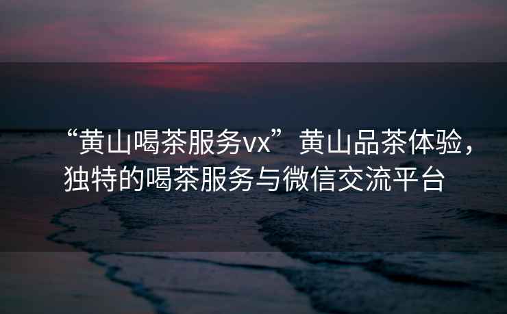 “黃山喝茶服務(wù)vx”黃山品茶體驗(yàn)，獨(dú)特的喝茶服務(wù)與微信交流平臺