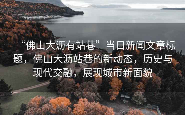 “佛山大瀝有站巷”當日新聞文章標題，佛山大瀝站巷的新動態(tài)，歷史與現(xiàn)代交融，展現(xiàn)城市新面貌