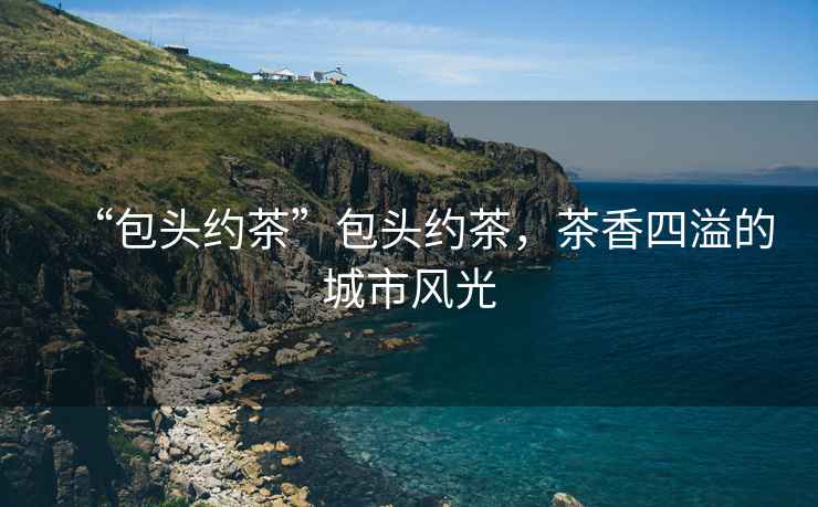 “包頭約茶”包頭約茶，茶香四溢的城市風(fēng)光