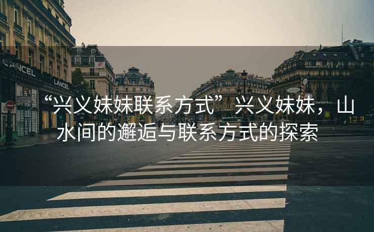 “興義妹妹聯(lián)系方式”興義妹妹，山水間的邂逅與聯(lián)系方式的探索