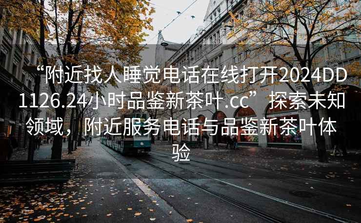 “附近找人睡覺(jué)電話在線打開2024DD1126.24小時(shí)品鑒新茶葉.cc”探索未知領(lǐng)域，附近服務(wù)電話與品鑒新茶葉體驗(yàn)