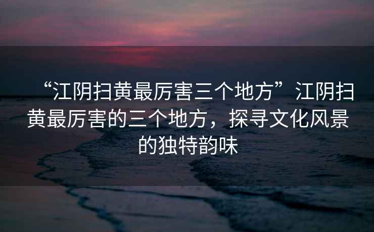 “江陰掃黃最厲害三個地方”江陰掃黃最厲害的三個地方，探尋文化風(fēng)景的獨特韻味