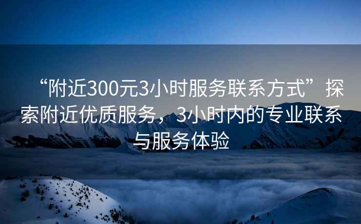 “附近300元3小時服務聯系方式”探索附近優(yōu)質服務，3小時內的專業(yè)聯系與服務體驗
