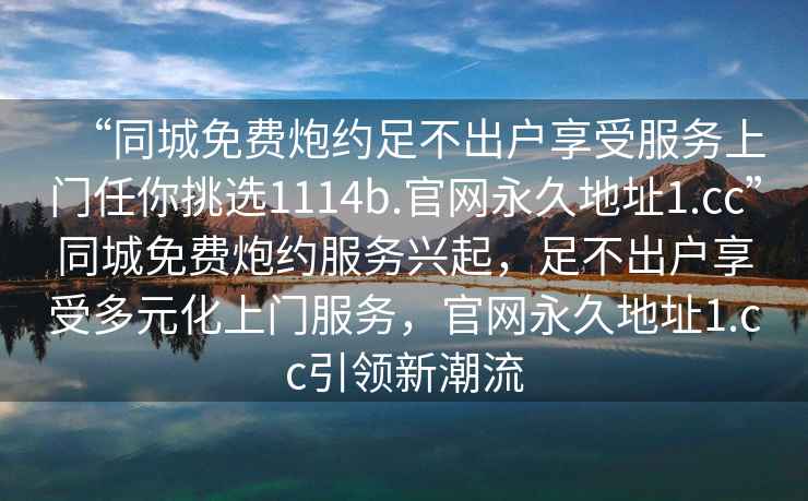 “同城免費(fèi)炮約足不出戶享受服務(wù)上門任你挑選1114b.官網(wǎng)永久地址1.cc”同城免費(fèi)炮約服務(wù)興起，足不出戶享受多元化上門服務(wù)，官網(wǎng)永久地址1.cc引領(lǐng)新潮流