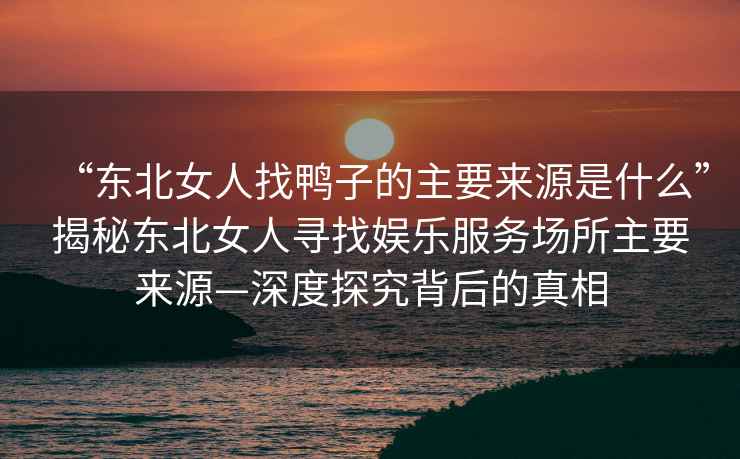 “東北女人找鴨子的主要來源是什么”揭秘東北女人尋找娛樂服務(wù)場(chǎng)所主要來源—深度探究背后的真相