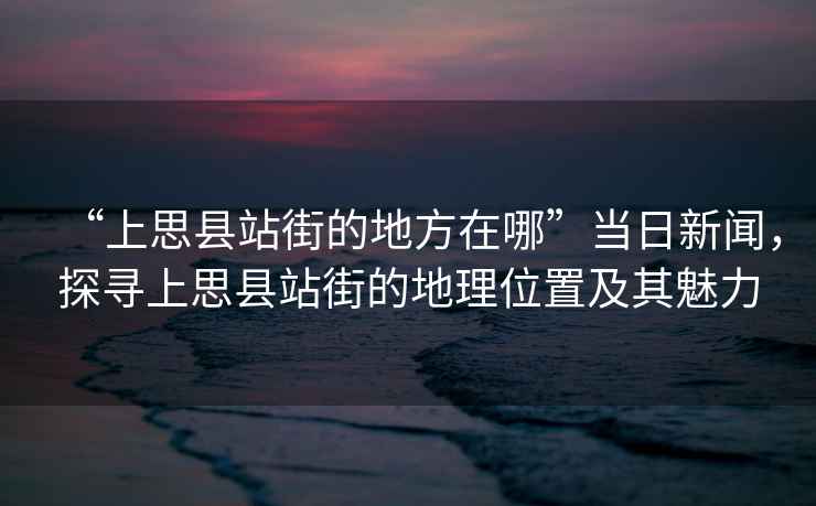“上思縣站街的地方在哪”當(dāng)日新聞，探尋上思縣站街的地理位置及其魅力