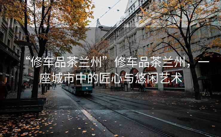 “修車(chē)品茶蘭州”修車(chē)品茶蘭州，一座城市中的匠心與悠閑藝術(shù)