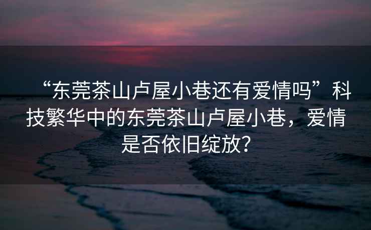 “東莞茶山盧屋小巷還有愛情嗎”科技繁華中的東莞茶山盧屋小巷，愛情是否依舊綻放？