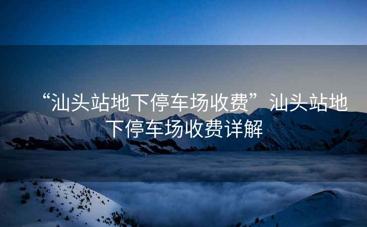 “汕頭站地下停車場收費”汕頭站地下停車場收費詳解