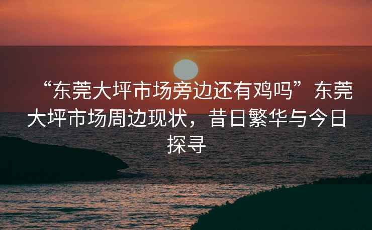 “東莞大坪市場(chǎng)旁邊還有雞嗎”東莞大坪市場(chǎng)周邊現(xiàn)狀，昔日繁華與今日探尋