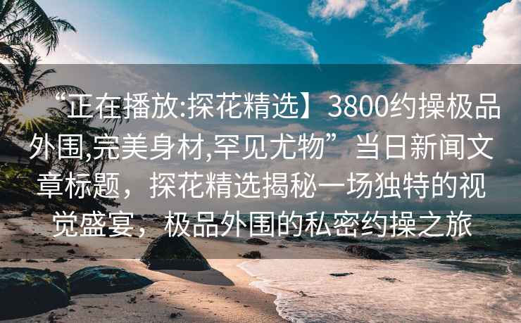 “正在播放:探花精選】3800約操極品外圍,完美身材,罕見尤物”當日新聞文章標題，探花精選揭秘一場獨特的視覺盛宴，極品外圍的私密約操之旅