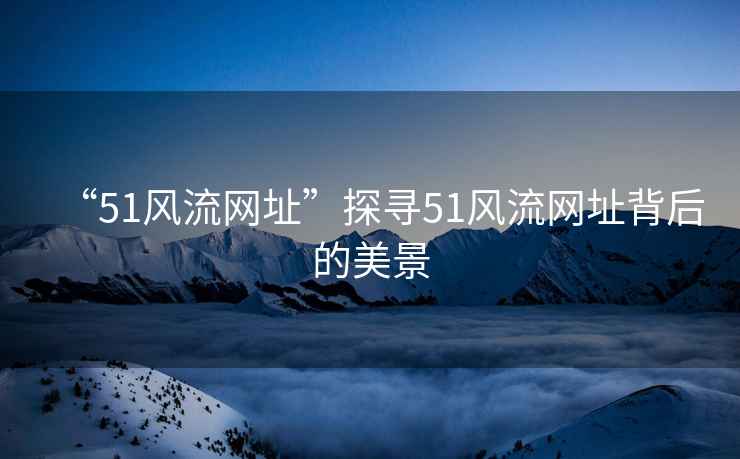 “51風(fēng)流網(wǎng)址”探尋51風(fēng)流網(wǎng)址背后的美景