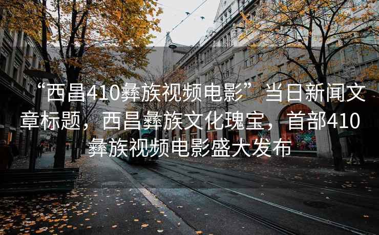 “西昌410彝族視頻電影”當(dāng)日新聞文章標(biāo)題，西昌彝族文化瑰寶，首部410彝族視頻電影盛大發(fā)布