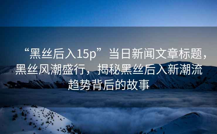 “黑絲后入15p”當(dāng)日新聞文章標(biāo)題，黑絲風(fēng)潮盛行，揭秘黑絲后入新潮流趨勢背后的故事