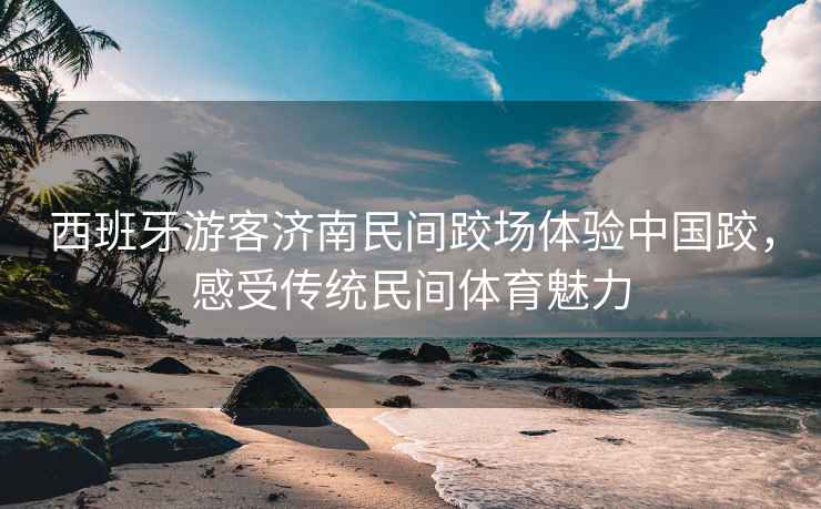 西班牙游客濟(jì)南民間跤場(chǎng)體驗(yàn)中國(guó)跤，感受傳統(tǒng)民間體育魅力