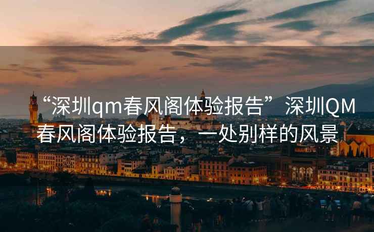 “深圳qm春風(fēng)閣體驗(yàn)報(bào)告”深圳QM春風(fēng)閣體驗(yàn)報(bào)告，一處別樣的風(fēng)景