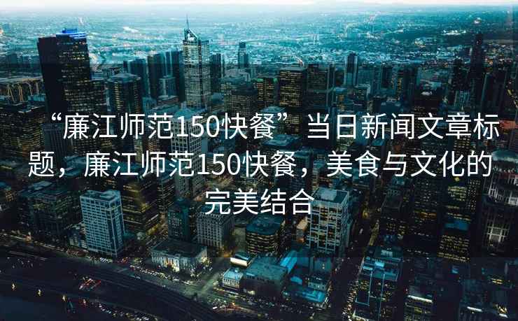 “廉江師范150快餐”當(dāng)日新聞文章標(biāo)題，廉江師范150快餐，美食與文化的完美結(jié)合