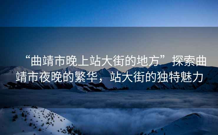 “曲靖市晚上站大街的地方”探索曲靖市夜晚的繁華，站大街的獨(dú)特魅力