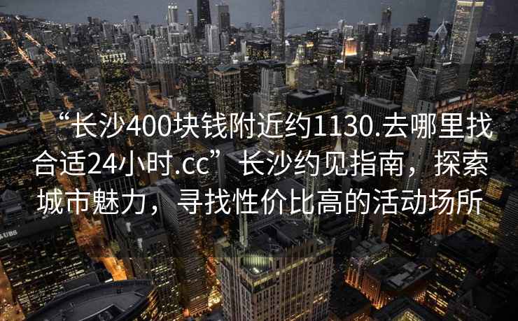 “長沙400塊錢附近約1130.去哪里找合適24小時.cc”長沙約見指南，探索城市魅力，尋找性價比高的活動場所