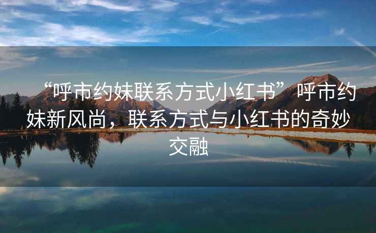 “呼市約妹聯(lián)系方式小紅書(shū)”呼市約妹新風(fēng)尚，聯(lián)系方式與小紅書(shū)的奇妙交融