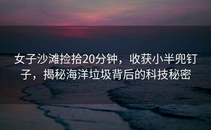 女子沙灘撿拾20分鐘，收獲小半兜釘子，揭秘海洋垃圾背后的科技秘密