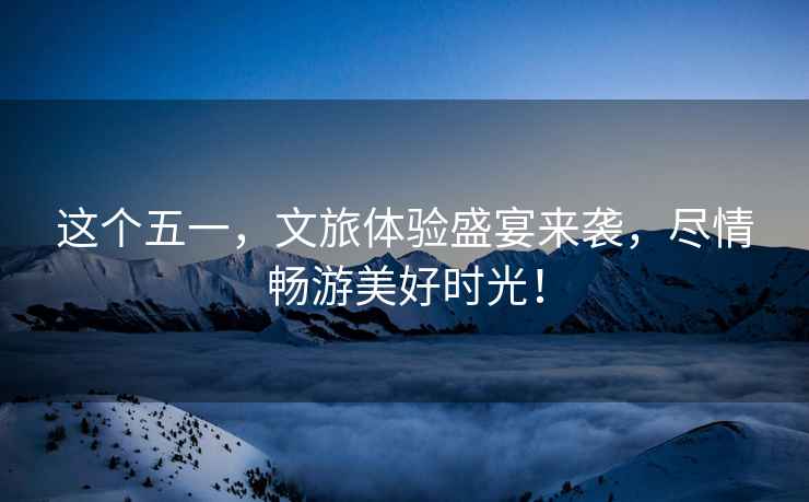 這個(gè)五一，文旅體驗(yàn)盛宴來(lái)襲，盡情暢游美好時(shí)光！