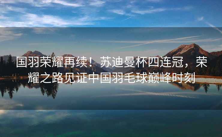 國羽榮耀再續(xù)！蘇迪曼杯四連冠，榮耀之路見證中國羽毛球巔峰時刻