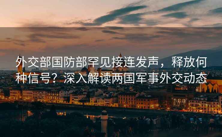 外交部國防部罕見接連發(fā)聲，釋放何種信號？深入解讀兩國軍事外交動態(tài)