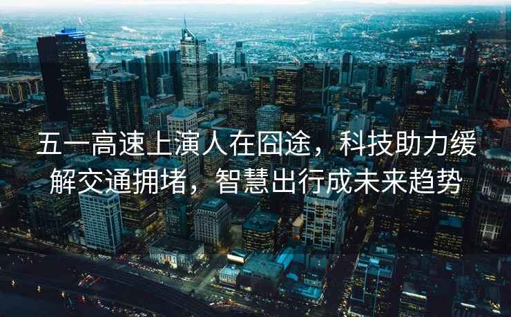 五一高速上演人在囧途，科技助力緩解交通擁堵，智慧出行成未來趨勢(shì)
