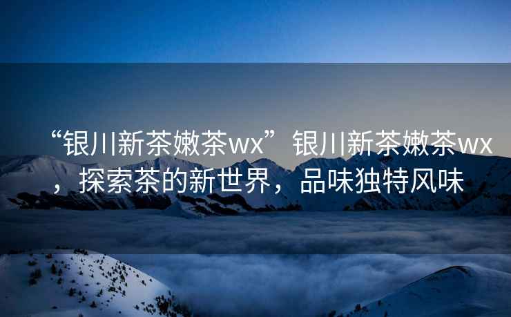 “銀川新茶嫩茶wx”銀川新茶嫩茶wx，探索茶的新世界，品味獨特風味