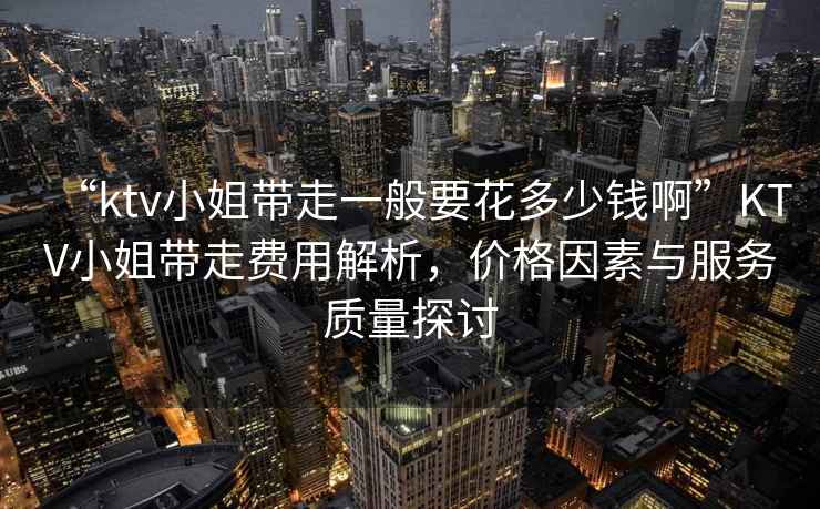 “ktv小姐帶走一般要花多少錢啊”KTV小姐帶走費用解析，價格因素與服務質量探討